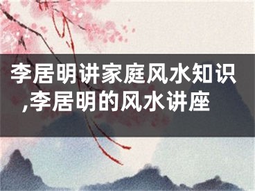 李居明讲家庭风水知识,李居明的风水讲座