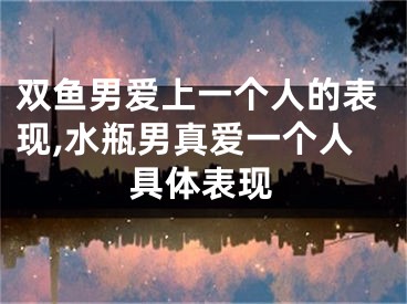 双鱼男爱上一个人的表现,水瓶男真爱一个人具体表现