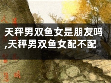 天秤男双鱼女是朋友吗,天秤男双鱼女配不配