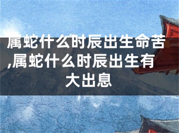 属蛇什么时辰出生命苦,属蛇什么时辰出生有大出息