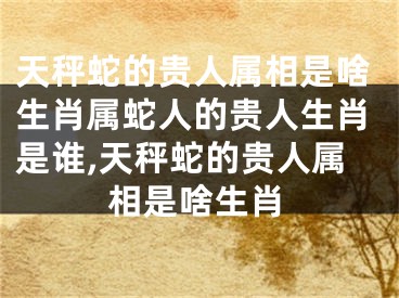 天秤蛇的贵人属相是啥生肖属蛇人的贵人生肖是谁,天秤蛇的贵人属相是啥生肖