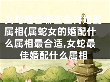 女蛇适合哪些生肖婚配属相(属蛇女的婚配什么属相最合适,女蛇最佳婚配什么属相