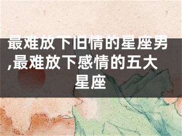 最难放下旧情的星座男,最难放下感情的五大星座