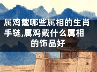 属鸡戴哪些属相的生肖手链,属鸡戴什么属相的饰品好