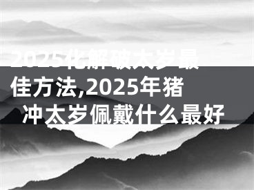 2025化解破太岁最佳方法,2025年猪冲太岁佩戴什么最好
