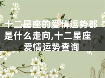 十二星座的爱情运势都是什么走向,十二星座爱情运势查询