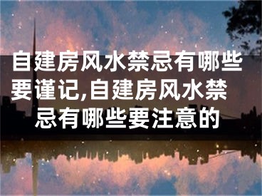 自建房风水禁忌有哪些要谨记,自建房风水禁忌有哪些要注意的