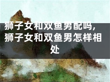 狮子女和双鱼男配吗,狮子女和双鱼男怎样相处