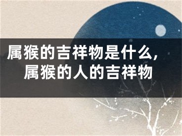 属猴的吉祥物是什么,属猴的人的吉祥物