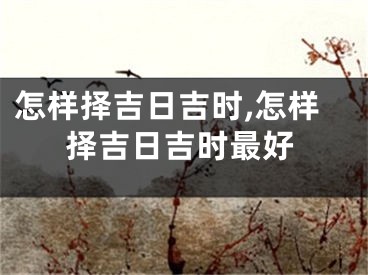 怎样择吉日吉时,怎样择吉日吉时最好