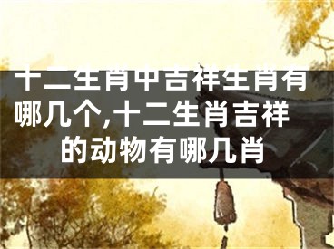 十二生肖中吉祥生肖有哪几个,十二生肖吉祥的动物有哪几肖