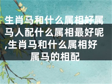 生肖马和什么属相好属马人配什么属相最好呢,生肖马和什么属相好属马的相配
