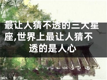 最让人猜不透的三大星座,世界上最让人猜不透的是人心