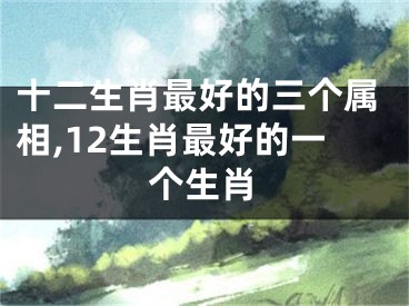 十二生肖最好的三个属相,12生肖最好的一个生肖