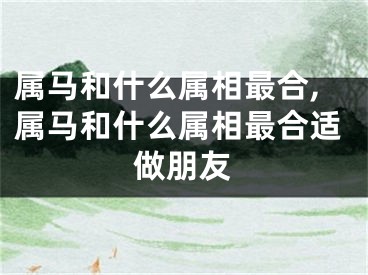 属马和什么属相最合,属马和什么属相最合适做朋友