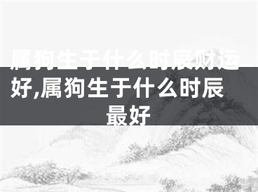 属狗生于什么时辰财运好,属狗生于什么时辰最好