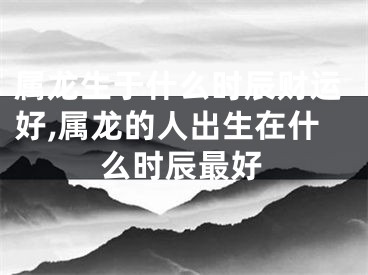 属龙生于什么时辰财运好,属龙的人出生在什么时辰最好