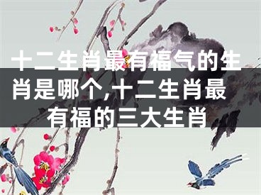 十二生肖最有福气的生肖是哪个,十二生肖最有福的三大生肖