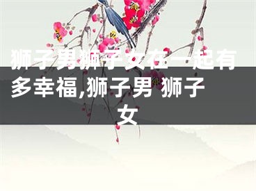 狮子男狮子女在一起有多幸福,狮子男 狮子女