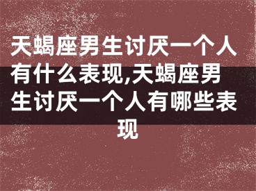 天蝎座男生讨厌一个人有什么表现,天蝎座男生讨厌一个人有哪些表现