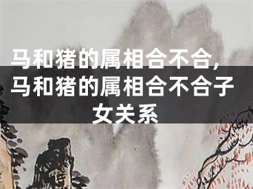 马和猪的属相合不合,马和猪的属相合不合子女关系