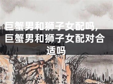 巨蟹男和狮子女配吗,巨蟹男和狮子女配对合适吗