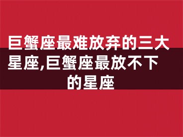 巨蟹座最难放弃的三大星座,巨蟹座最放不下的星座