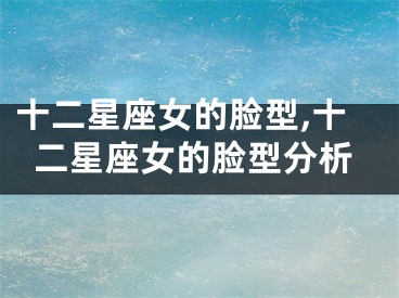 十二星座女的脸型,十二星座女的脸型分析