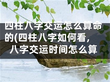 四柱八字交运怎么算命的(四柱八字如何看,八字交运时间怎么算