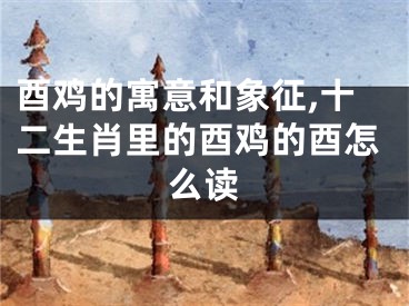 酉鸡的寓意和象征,十二生肖里的酉鸡的酉怎么读