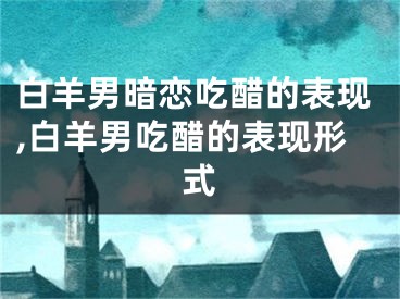 白羊男暗恋吃醋的表现,白羊男吃醋的表现形式