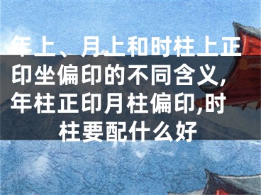 年上、月上和时柱上正印坐偏印的不同含义,年柱正印月柱偏印,时柱要配什么好