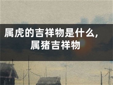 属虎的吉祥物是什么,属猪吉祥物
