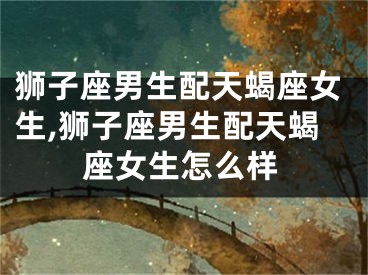狮子座男生配天蝎座女生,狮子座男生配天蝎座女生怎么样