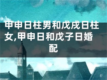 甲申日柱男和戊戌日柱女,甲申日和戊子日婚配