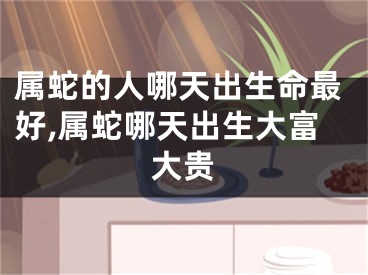 属蛇的人哪天出生命最好,属蛇哪天出生大富大贵