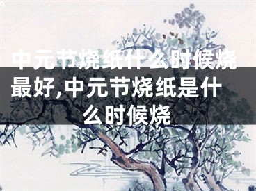 中元节烧纸什么时候烧最好,中元节烧纸是什么时候烧