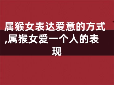 属猴女表达爱意的方式,属猴女爱一个人的表现