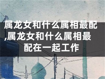 属龙女和什么属相最配,属龙女和什么属相最配在一起工作