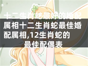 十二生肖蛇最好的婚配属相十二生肖蛇最佳婚配属相,12生肖蛇的最佳配偶表