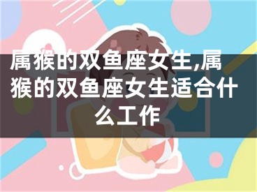 属猴的双鱼座女生,属猴的双鱼座女生适合什么工作