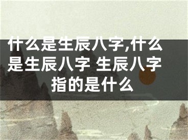 什么是生辰八字,什么是生辰八字 生辰八字指的是什么