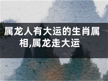 属龙人有大运的生肖属相,属龙走大运