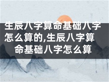 生辰八字算命基础八字怎么算的,生辰八字算命基础八字怎么算