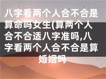八字看两个人合不合是算命吗女生(算两个人合不合适八字准吗,八字看两个人合不合是算婚姻吗