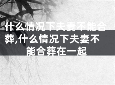 什么情况下夫妻不能合葬,什么情况下夫妻不能合葬在一起