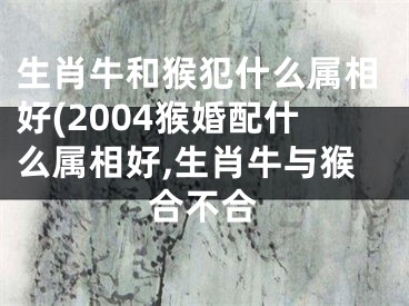 生肖牛和猴犯什么属相好(2004猴婚配什么属相好,生肖牛与猴合不合