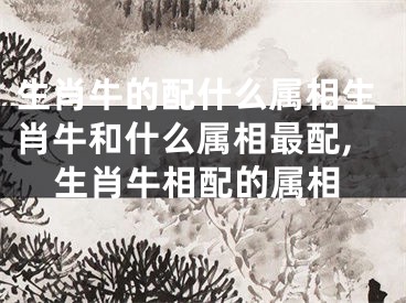 生肖牛的配什么属相生肖牛和什么属相最配,生肖牛相配的属相