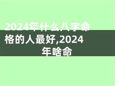 2024年什么八字命格的人最好,2024年啥命
