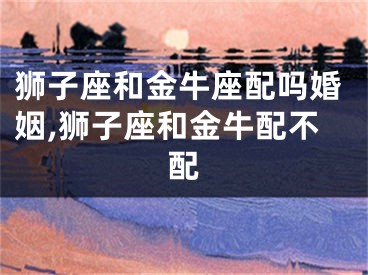 狮子座和金牛座配吗婚姻,狮子座和金牛配不配